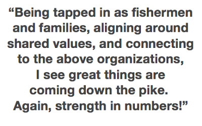 "Being tapped in as fisherman and families, aligning around shared values, and connecting to the above organizations, I see great things are coming down the pike. Again, strength in numbers!"